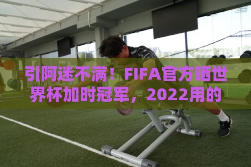 引阿迷不满！FIFA官方晒世界杯加时冠军，2022用的却是姆巴佩图像