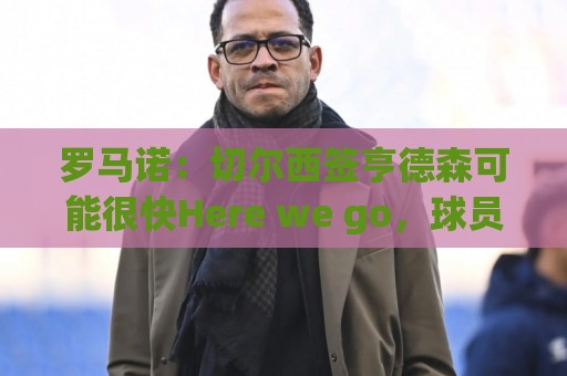 罗马诺：切尔西签亨德森可能很快Here we go，球员与小蜜蜂谈解约