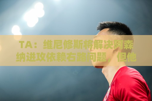 TA：维尼修斯将解决阿森纳进攻依赖右路问题，但他在防守端存短板