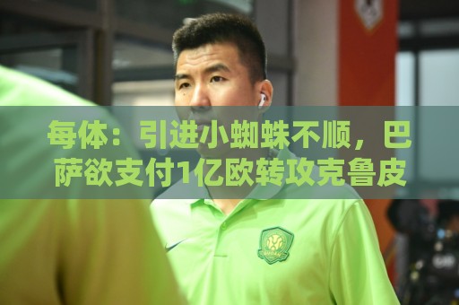 每体：引进小蜘蛛不顺，巴萨欲支付1亿欧转攻克鲁皮引发内部争论