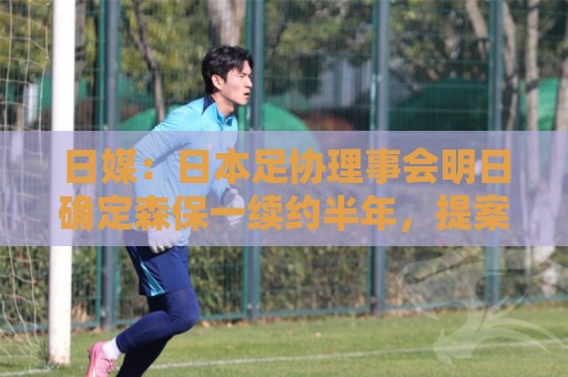 日媒：日本足协理事会明日确定森保一续约半年，提案支持数已过半