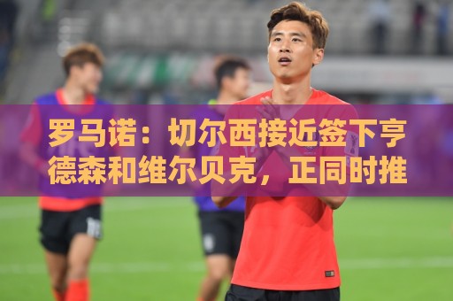 罗马诺：切尔西接近签下亨德森和维尔贝克，正同时推进两笔交易