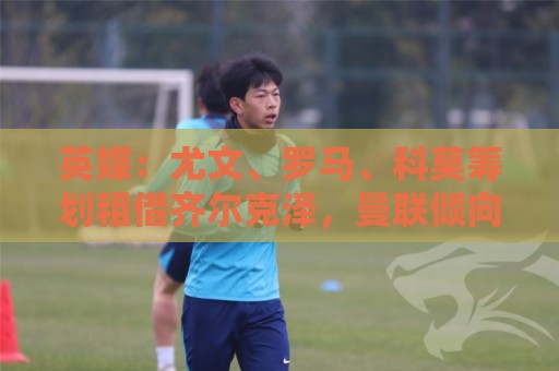 英媒：尤文、罗马、科莫筹划租借齐尔克泽，曼联倾向直接出售