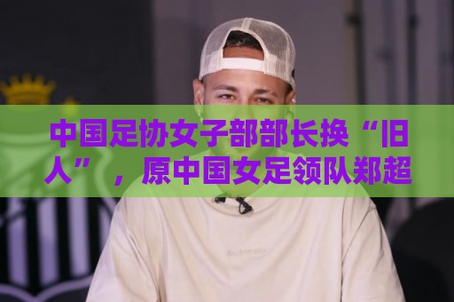 中国足协女子部部长换“旧人” ，原中国女足领队郑超勇回归
