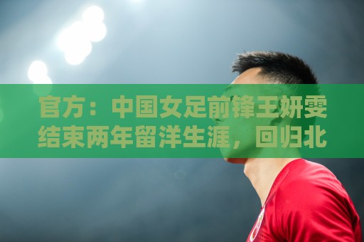 官方：中国女足前锋王妍雯结束两年留洋生涯，回归北京女足