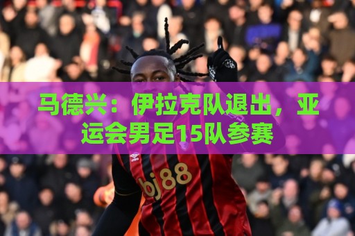 马德兴：伊拉克队退出，亚运会男足15队参赛