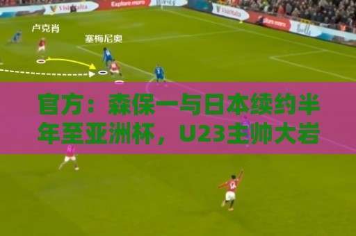 官方：森保一与日本续约半年至亚洲杯，U23主帅大岩刚明年3月接任