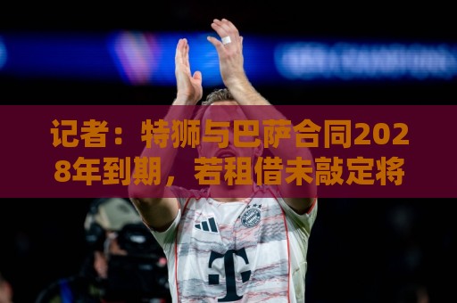 记者：特狮与巴萨合同2028年到期，若租借未敲定将继续随队训练