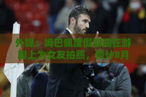 外媒：姆巴佩度假期间在游艇上为女友拍照，预计8月第二周归队