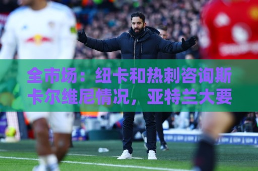全市场：纽卡和热刺咨询斯卡尔维尼情况，亚特兰大要至少5000万欧