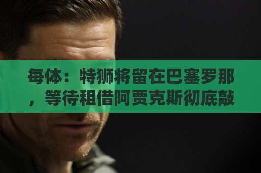 每体：特狮将留在巴塞罗那，等待租借阿贾克斯彻底敲定再去荷兰