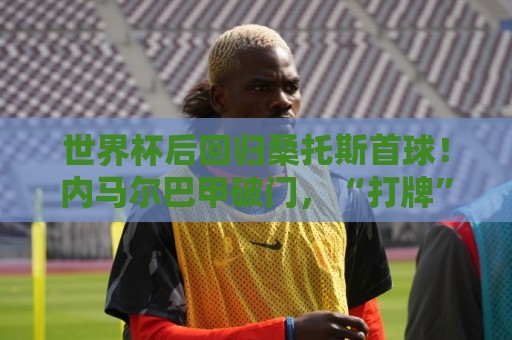 世界杯后回归桑托斯首球！内马尔巴甲破门，“打牌”庆祝回击质疑