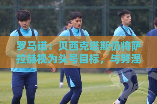 罗马诺：贝西克塔斯仍将萨拉赫视为头号目标，与努涅斯无深入接触