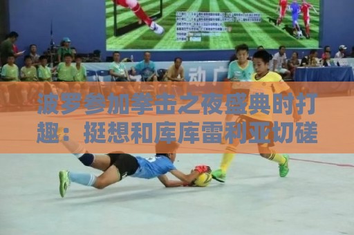 波罗参加拳击之夜盛典时打趣：挺想和库库雷利亚切磋一下