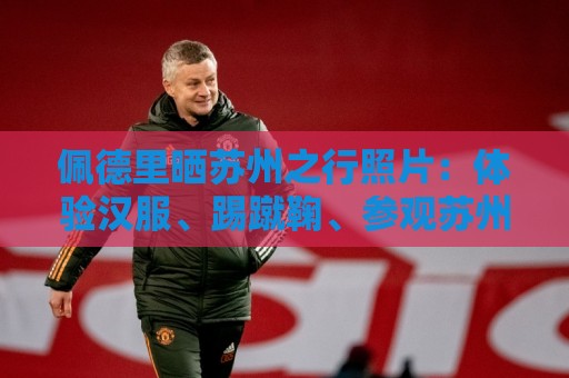 佩德里晒苏州之行照片：体验汉服、踢蹴鞠、参观苏州园林