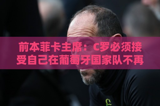 前本菲卡主席：C罗必须接受自己在葡萄牙国家队不再是稳定的首发