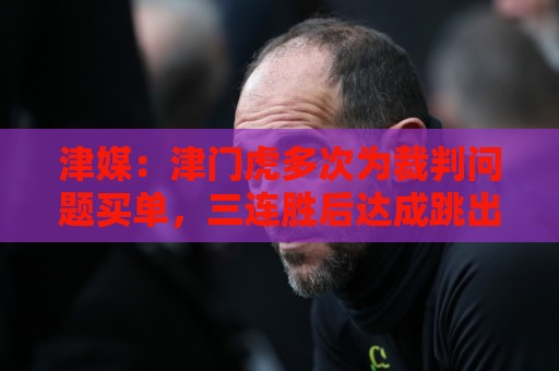 津媒：津门虎多次为裁判问题买单，三连胜后达成跳出降级区的目标