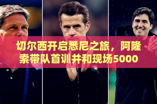 切尔西开启悉尼之旅，阿隆索带队首训并和现场5000名车迷互动