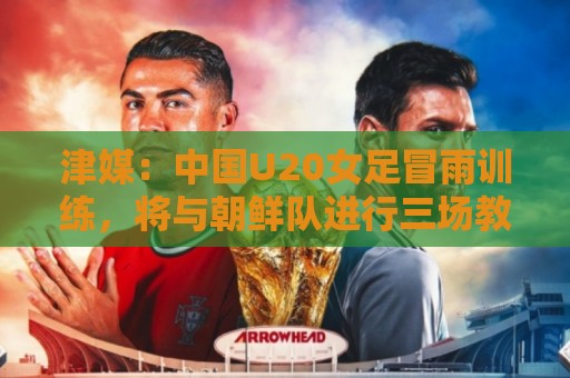 津媒：中国U20女足冒雨训练，将与朝鲜队进行三场教学赛