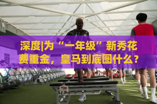深度|为“一年级”新秀花费重金，皇马到底图什么？