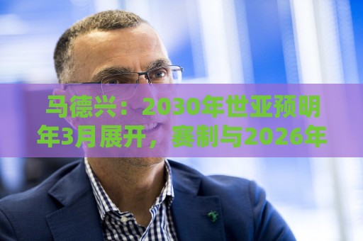 马德兴：2030年世亚预明年3月展开，赛制与2026年预选赛相同