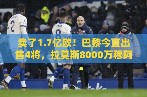 卖了1.7亿欧！巴黎今夏出售4将，拉莫斯8000万穆阿尼5000万