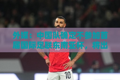 外媒：中国队确定不参加首届国际足联东南亚杯，将出战邀请赛