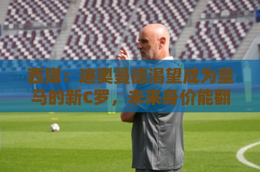 西媒：迪奥曼德渴望成为皇马的新C罗，未来身价能翻倍到2亿欧元
