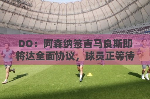 DO：阿森纳签吉马良斯即将达全面协议，球员正等待体检和手续完成