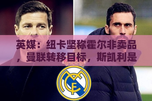 英媒：纽卡坚称霍尔非卖品，曼联转移目标，斯凯利是选择之一
