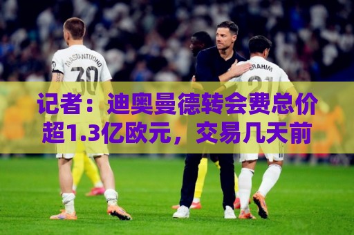 记者：迪奥曼德转会费总价超1.3亿欧元，交易几天前就已基本谈妥