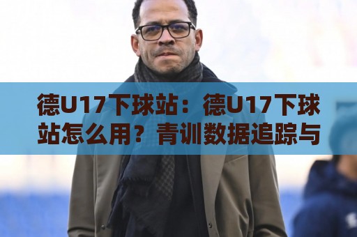 德U17下球站：德U17下球站怎么用？青训数据追踪与年轻球员成长观察窗口🕑最全手机信誉博球站大球分析走地大全早盘文字