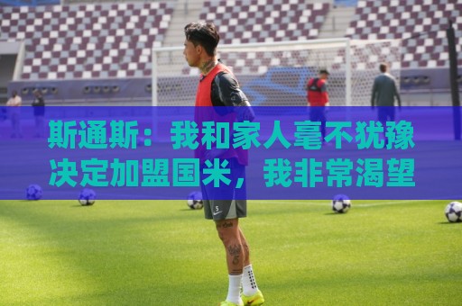 斯通斯：我和家人毫不犹豫决定加盟国米，我非常渴望再次赢得胜利