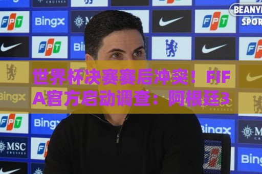 世界杯决赛赛后冲突！FIFA官方启动调查：阿根廷3人被控攻击行为