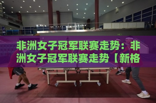 非洲女子冠军联赛走势:非洲女子冠军联赛走势【新格局】2026赛季竞争版图与黑马崛起信号🕑最全手机信誉博球网流畅代理1080P官网无插件低调看 非洲女子冠军联赛走势:非洲女子冠军联赛走势【新格局】2026赛季竞争版图与黑马崛起信号🕑最全手机信誉博球网流畅代理1080P官网无插件低调看