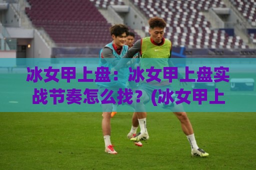 冰女甲上盘:冰女甲上盘实战节奏怎么找?(冰女甲上盘)三个信号读懂对线期🕑今晚靠谱最火比球站两球半社区排行信号赔率升盘 冰女甲上盘:冰女甲上盘实战节奏怎么找?(冰女甲上盘)三个信号读懂对线期🕑今晚靠谱最火比球站两球半社区排行信号赔率升盘