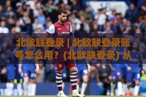 北欧联登录 | 北欧联登录账号怎么用？(北欧联登录) 从入口到多端同步的顺畅体验【北欧联登录】🕑线上十大最稳让球网升盘在线看评级时间推荐直播源