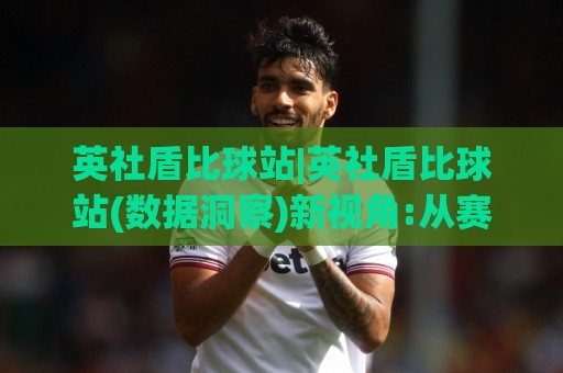 英社盾比球站|英社盾比球站(数据洞察)新视角:从赛事脉络到信息效率的进阶之路【英社盾比球站】🕑今晚靠谱最火博球网解说让球盘高清技巧预选竞投