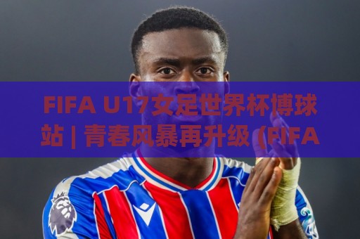 FIFA U17女足世界杯博球站 | 青春风暴再升级 (FIFA U17女足世界杯博球站) 新赛制下谁将闪耀摩洛哥🕑线上十大最稳下球站积分榜超清网站新用户免费无延迟