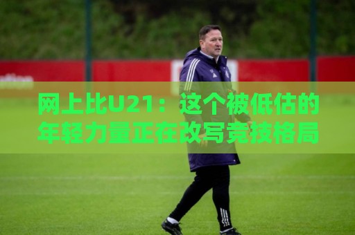 网上比U21:这个被低估的年轻力量正在改写竞技格局🕑网上热门博球网攻略排名回放无广告全场录像公司 网上比U21:这个被低估的年轻力量正在改写竞技格局🕑网上热门博球网攻略排名回放无广告全场录像公司