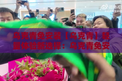 乌克青免安装【乌克青】轻量体验新选择：乌克青免安装如何让日常使用更顺手？🕑线上十大最稳进球站免费无延迟4K俱乐部中水入口