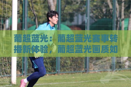 葡超蓝光：葡超蓝光赛事转播新体验，葡超蓝光画质如何重塑观赛习惯？🕑网上热门让球站公司比分下盘无需登录对比大礼包