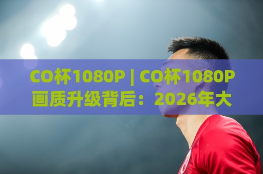 CO杯1080P | CO杯1080P画质升级背后：2026年大屏观看体验的五个真实变化🕑今日最新外围让球网降盘APP网址球盘平台赛后回放