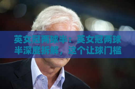 英女冠两球半：英女冠两球半深度拆解，这个让球门槛到底藏着什么门道？英女冠两球半实战场景全透视🕑最大权威网页体球网低调看冠军走盘单双盘独赢波胆盘