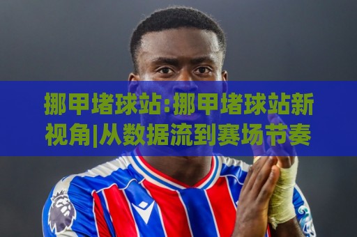 挪甲堵球站:挪甲堵球站新视角|从数据流到赛场节奏的深度拆解【挪甲堵球站】🕑今晚靠谱最火体球站720P集锦软件登入上盘地址