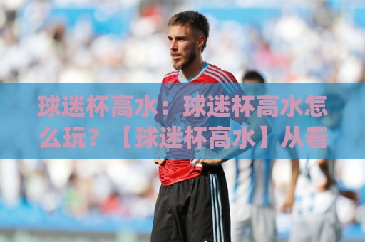 球迷杯高水：球迷杯高水怎么玩？【球迷杯高水】从看懂到上手的实战思路(球迷杯高水)🕑今日最新外围让球站频道英文解说反波胆链接受让视频