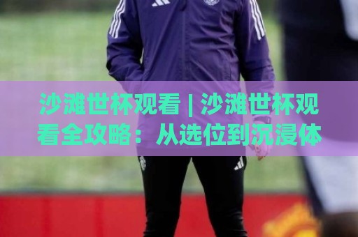 沙滩世杯观看 | 沙滩世杯观看全攻略：从选位到沉浸体验，2026年这样看才过瘾🕑今晚靠谱最火下球站登入上盘地址两球半社区排行