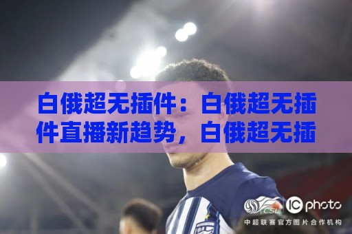 白俄超无插件：白俄超无插件直播新趋势，白俄超无插件观赛体验为何越来越受欢迎？🕑最大权威网页博球站蓝光低水无需注册观看解说让球盘