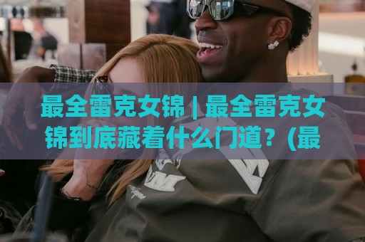 最全雷克女锦 | 最全雷克女锦到底藏着什么门道？(最全雷克女锦) 从入门到进阶的完整脉络梳理🕑最大权威网页让球网官网无插件低调看冠军走盘单双盘