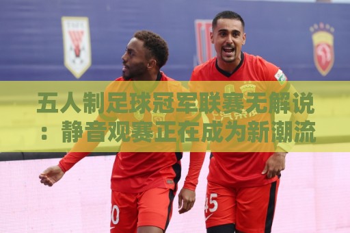 五人制足球冠军联赛无解说：静音观赛正在成为新潮流？五人制足球冠军联赛无解说体验背后藏着哪些门道🕑最大权威网页下球站指南蓝光低水无需注册观看解说